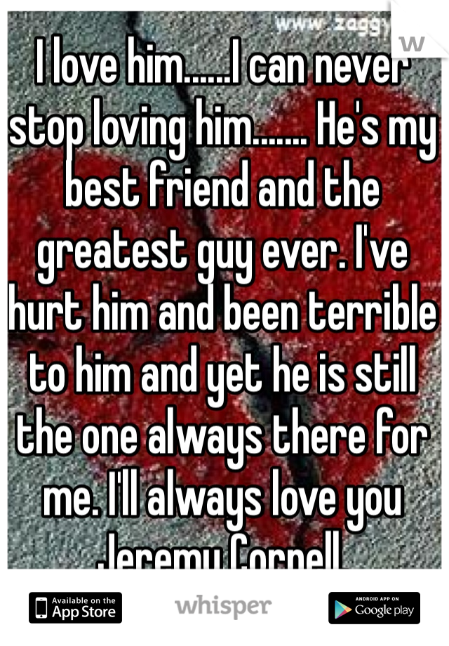 I love him......I can never stop loving him....... He's my best friend and the greatest guy ever. I've hurt him and been terrible to him and yet he is still the one always there for me. I'll always love you Jeremy Cornell. 