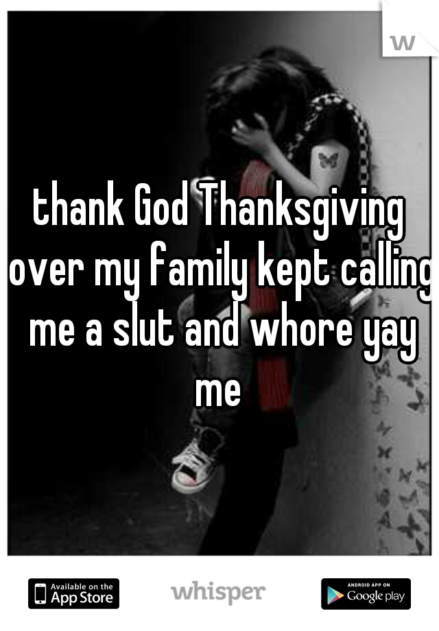 thank God Thanksgiving over my family kept calling me a slut and whore yay me 