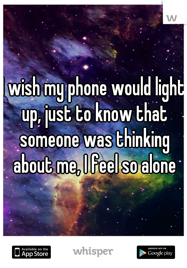 I wish my phone would light up, just to know that someone was thinking about me, I feel so alone