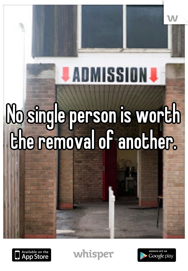 No single person is worth the removal of another. 