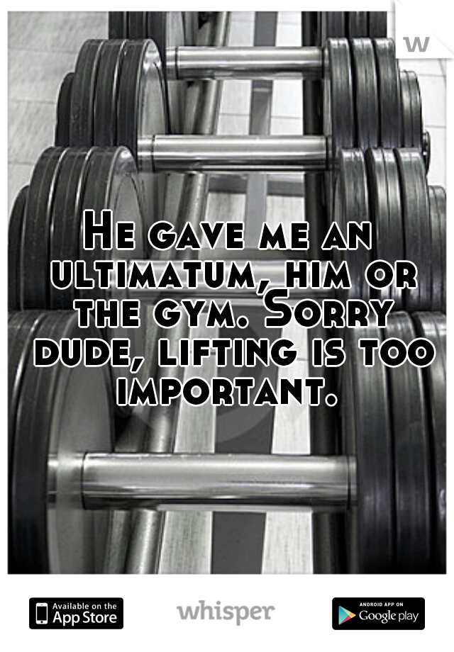 He gave me an ultimatum, him or the gym. Sorry dude, lifting is too important. 