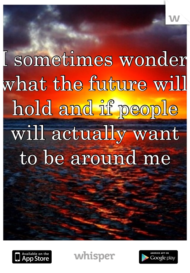 I sometimes wonder what the future will hold and if people will actually want to be around me