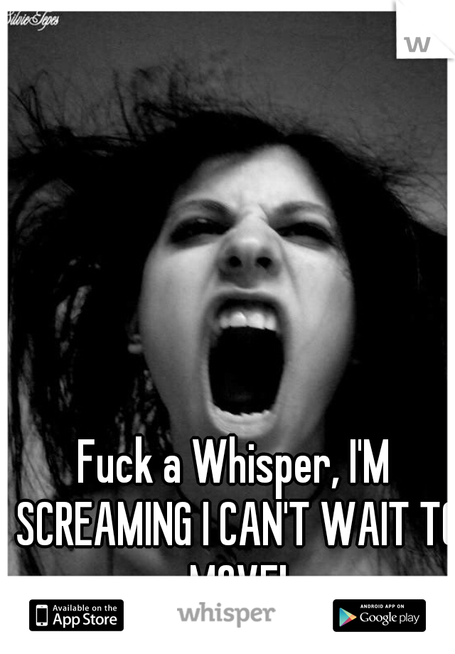 Fuck a Whisper, I'M SCREAMING I CAN'T WAIT TO MOVE!