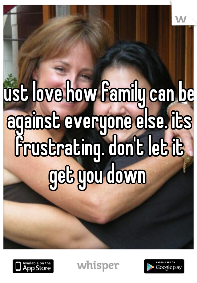 just love how family can be against everyone else. its frustrating. don't let it get you down 