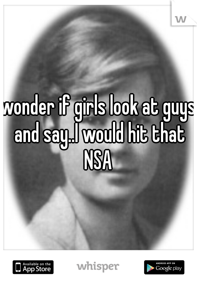 wonder if girls look at guys and say..I would hit that NSA 