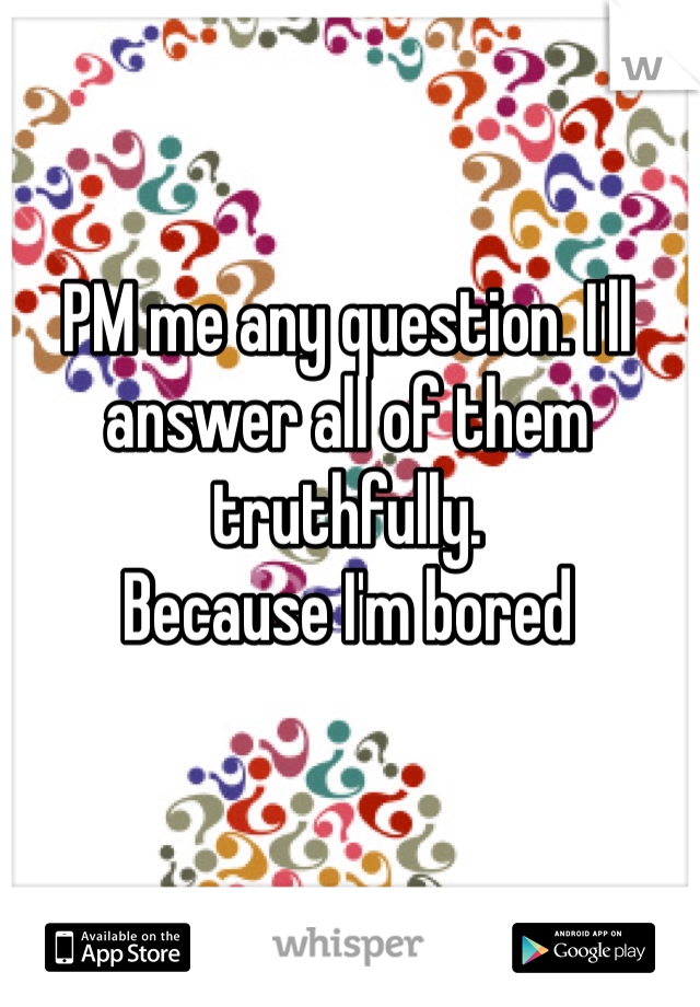 PM me any question. I'll answer all of them truthfully. 
Because I'm bored 