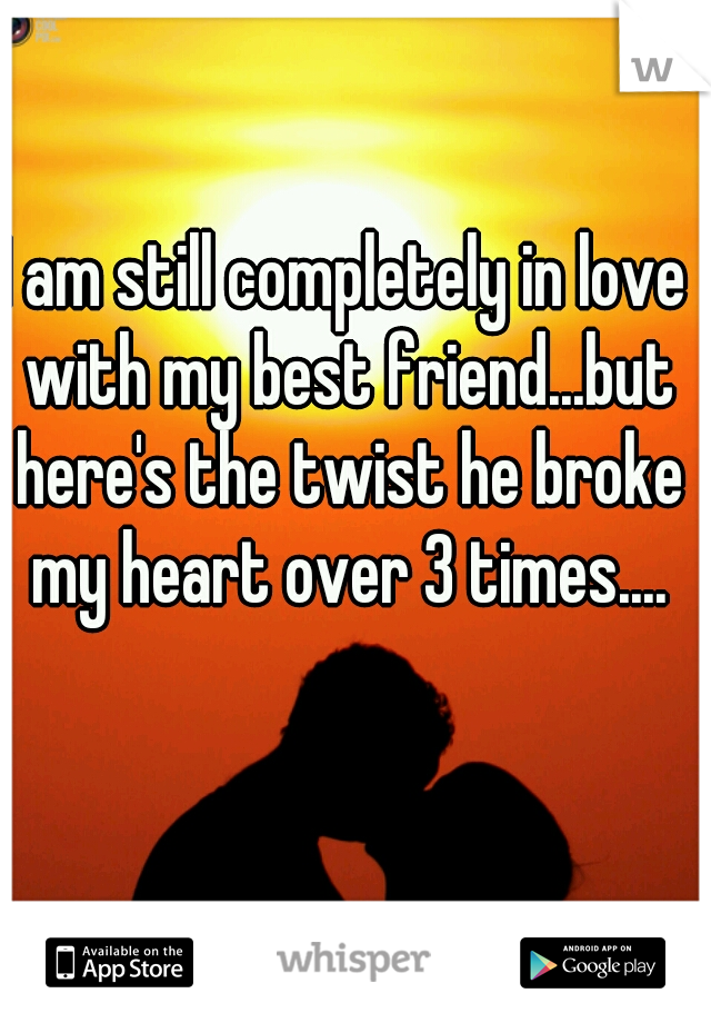 I am still completely in love with my best friend...but here's the twist he broke my heart over 3 times....