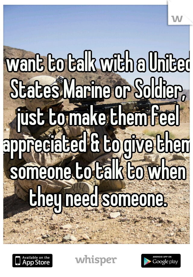 I want to talk with a United States Marine or Soldier, just to make them feel appreciated & to give them someone to talk to when they need someone.