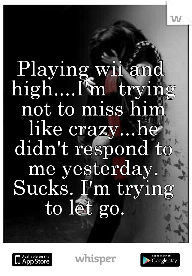 Playing wii and high....I'm  trying not to miss him like crazy...he didn't respond to me yesterday. Sucks. I'm trying to let go.   