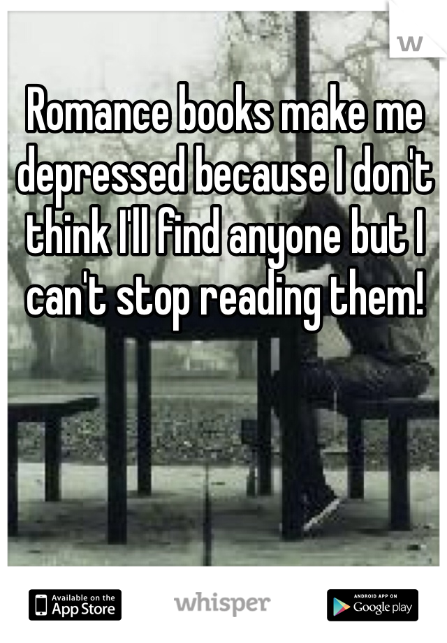 Romance books make me depressed because I don't think I'll find anyone but I can't stop reading them!
