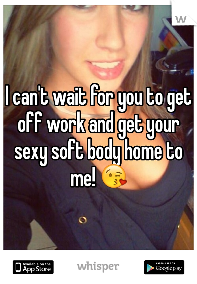 I can't wait for you to get off work and get your sexy soft body home to me! 😘