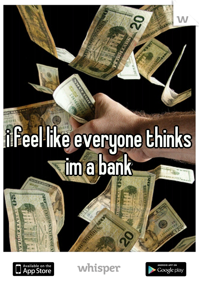 i feel like everyone thinks im a bank 