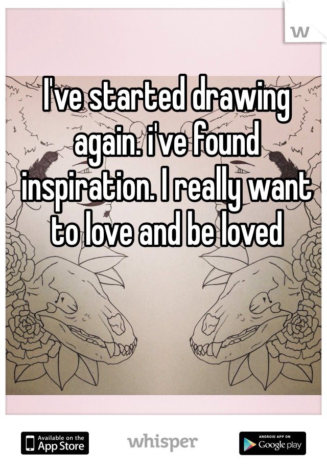 I've started drawing again. i've found inspiration. I really want to love and be loved