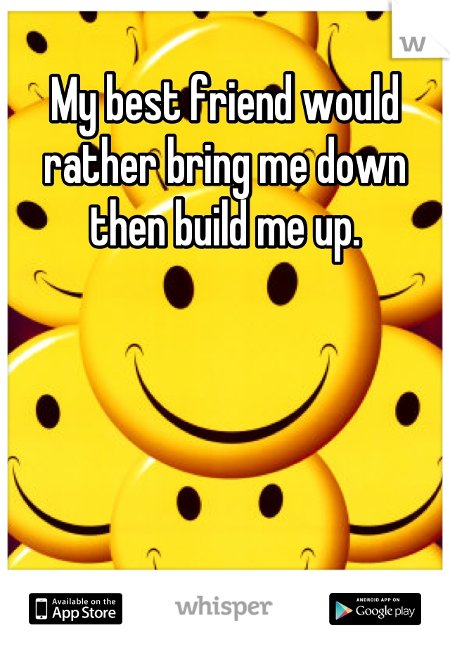 My best friend would rather bring me down then build me up.