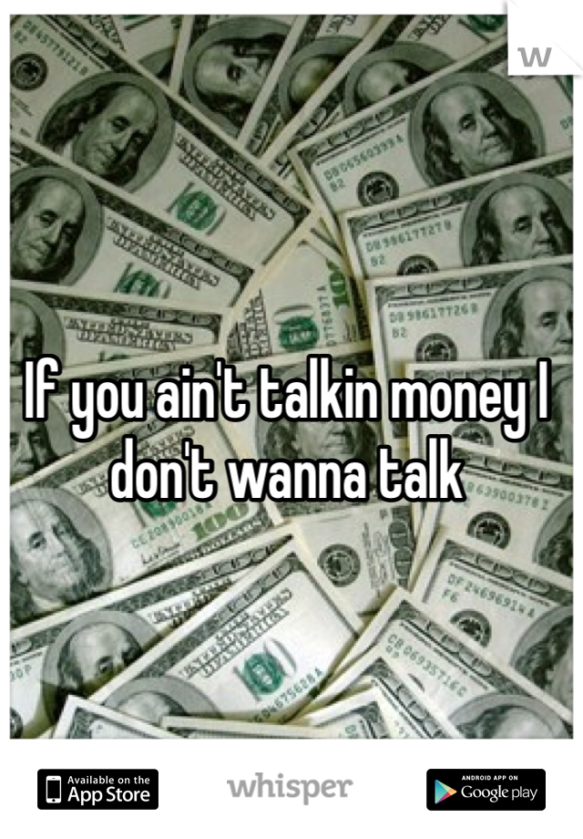 If you ain't talkin money I don't wanna talk