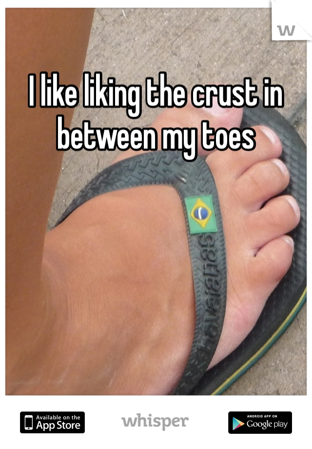 I like liking the crust in between my toes