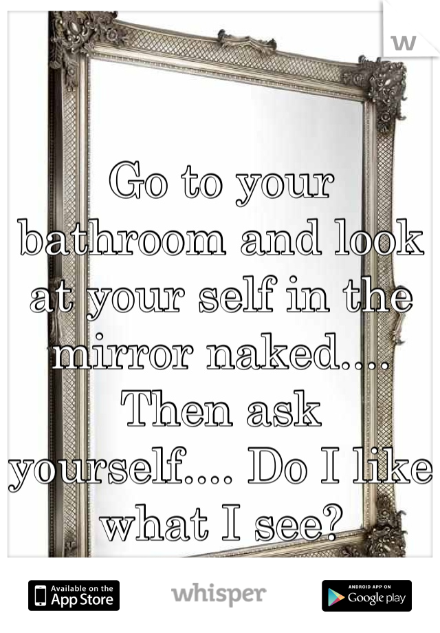 Go to your bathroom and look at your self in the mirror naked.... Then ask yourself.... Do I like what I see?