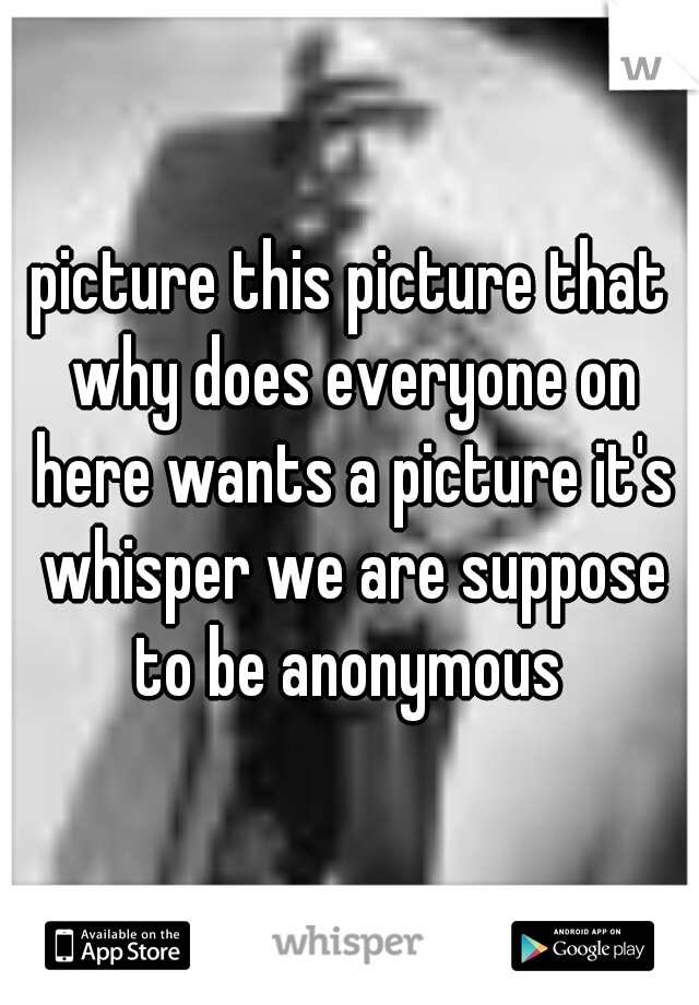 picture this picture that why does everyone on here wants a picture it's whisper we are suppose to be anonymous 