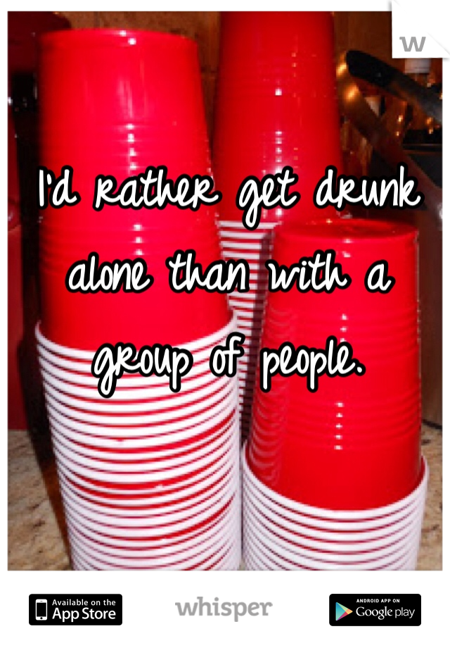 I'd rather get drunk alone than with a group of people. 