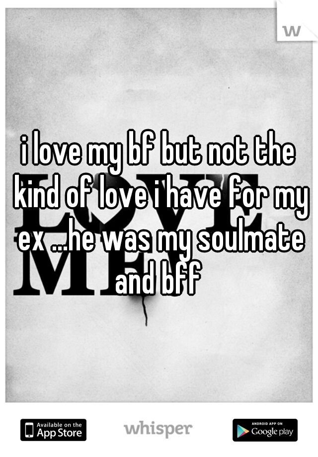 i love my bf but not the kind of love i have for my ex ...he was my soulmate and bff 