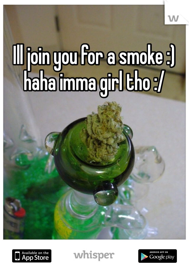 Ill join you for a smoke :) haha imma girl tho :/