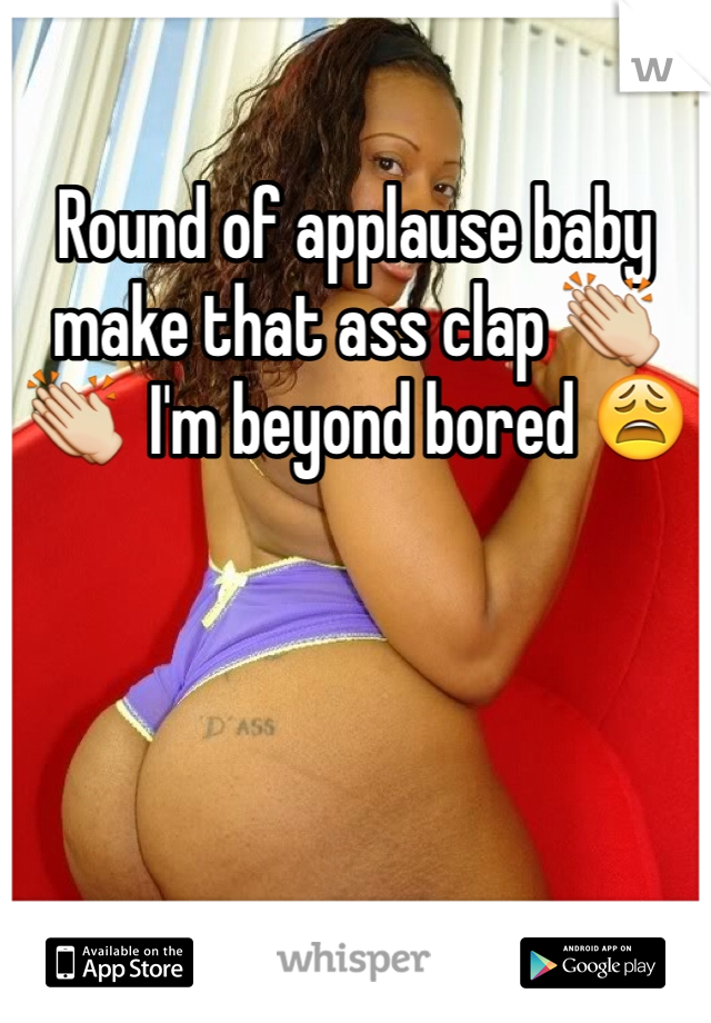 Round of applause baby make that ass clap 👏👏  I'm beyond bored 😩