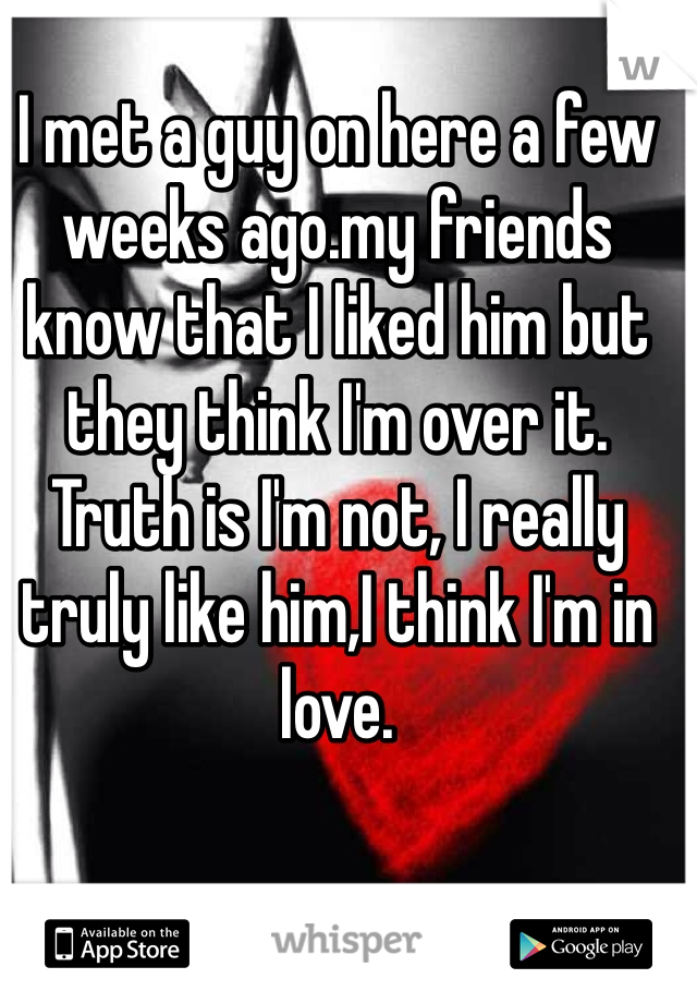 I met a guy on here a few weeks ago.my friends know that I liked him but they think I'm over it.
Truth is I'm not, I really truly like him,I think I'm in love.