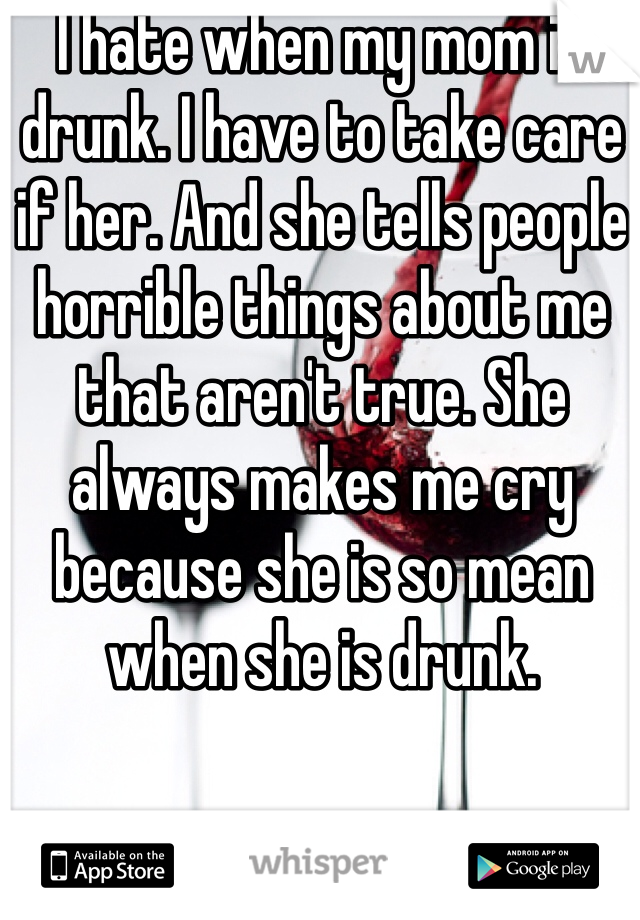 I hate when my mom is drunk. I have to take care if her. And she tells people horrible things about me that aren't true. She always makes me cry because she is so mean when she is drunk. 