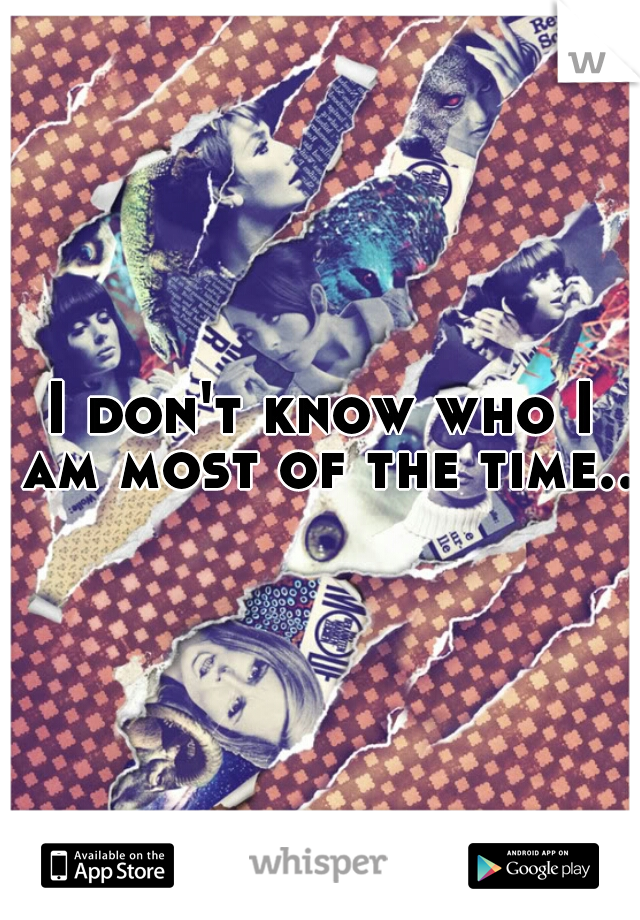 I don't know who I am most of the time..