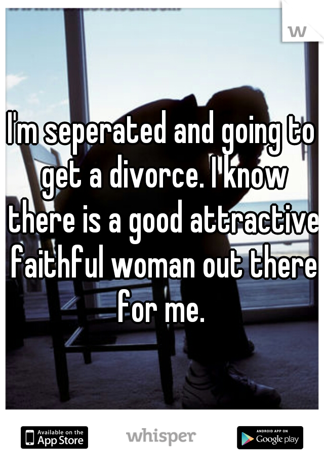 I'm seperated and going to get a divorce. I know there is a good attractive faithful woman out there for me. 