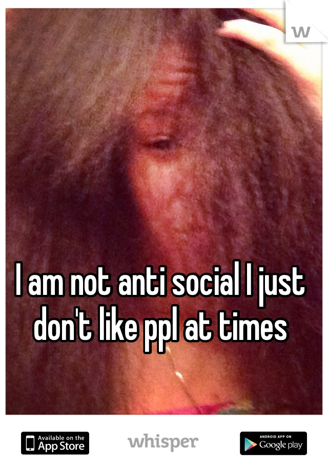 I am not anti social I just don't like ppl at times 