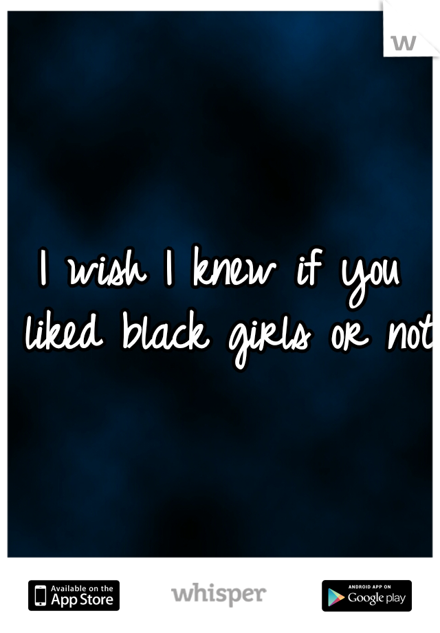 I wish I knew if you liked black girls or not 