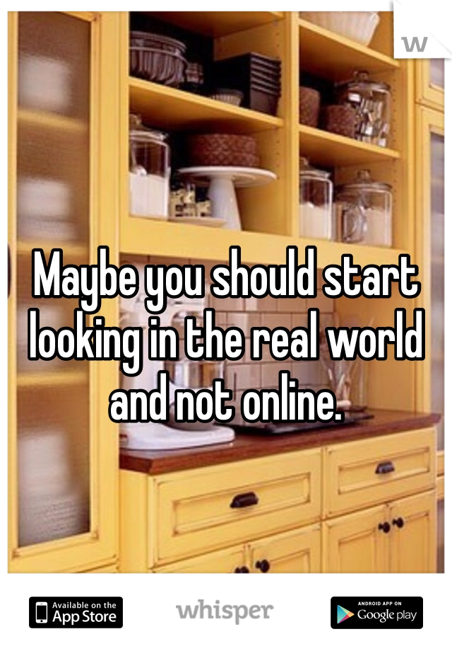Maybe you should start looking in the real world and not online. 