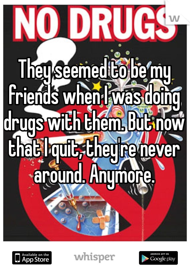 They seemed to be my friends when I was doing drugs with them. But now that I quit, they're never around. Anymore. 