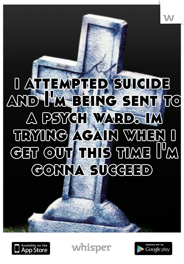 i attempted suicide and I'm being sent to a psych ward. im trying again when i get out this time I'm gonna succeed 
