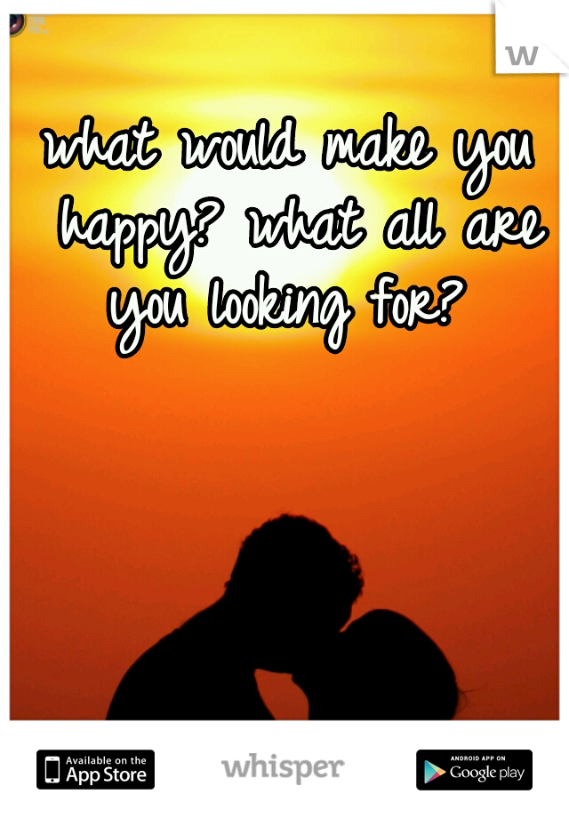 what would make you happy? what all are you looking for? 