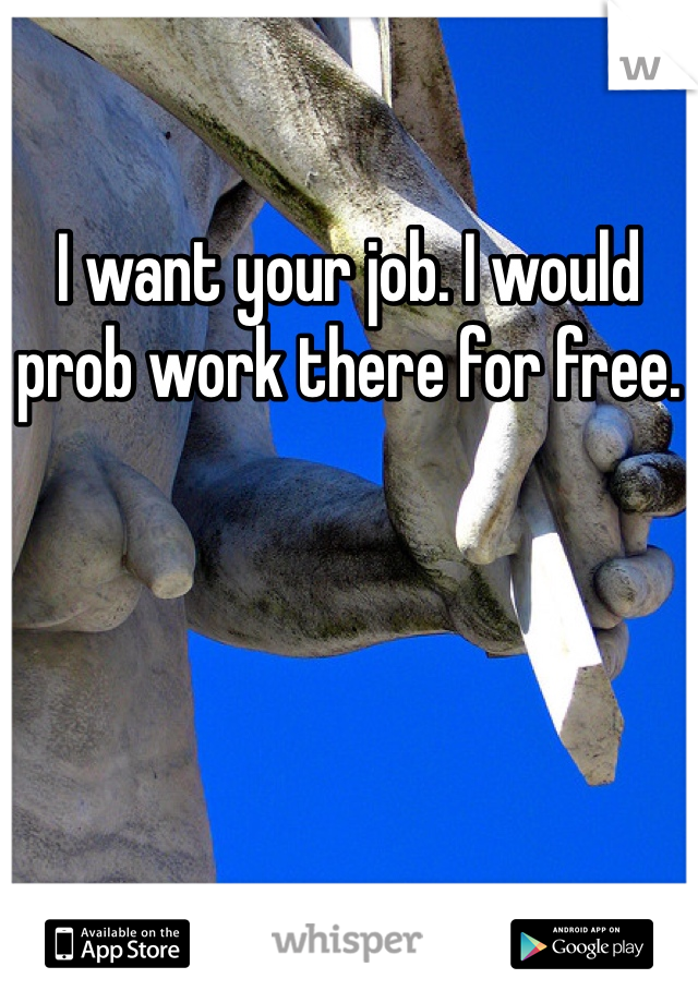 I want your job. I would prob work there for free.