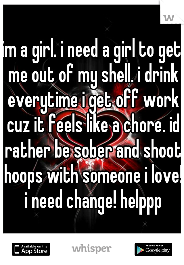 im a girl. i need a girl to get me out of my shell. i drink everytime i get off work cuz it feels like a chore. id rather be sober and shoot hoops with someone i love! i need change! helppp