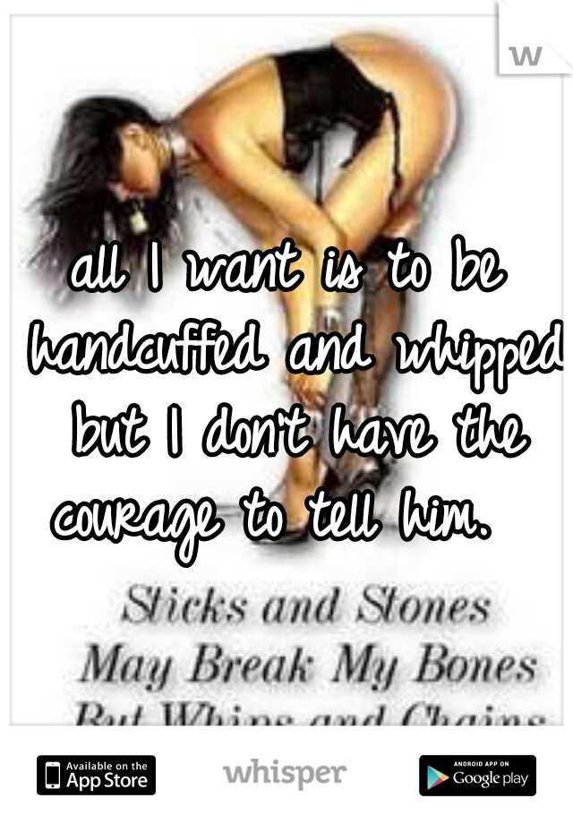 all I want is to be handcuffed and whipped but I don't have the courage to tell him.  