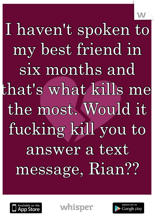 I haven't spoken to my best friend in six months and that's what kills me the most. Would it fucking kill you to answer a text message, Rian??