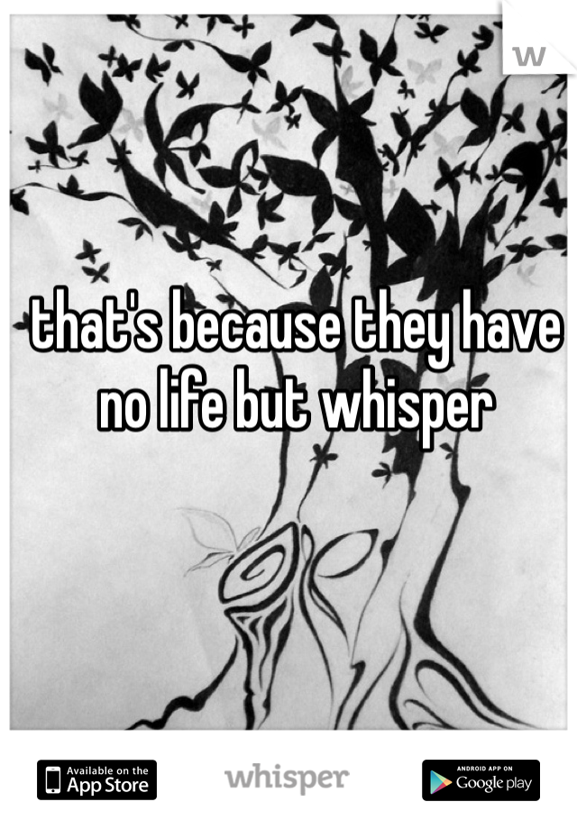 that's because they have no life but whisper 