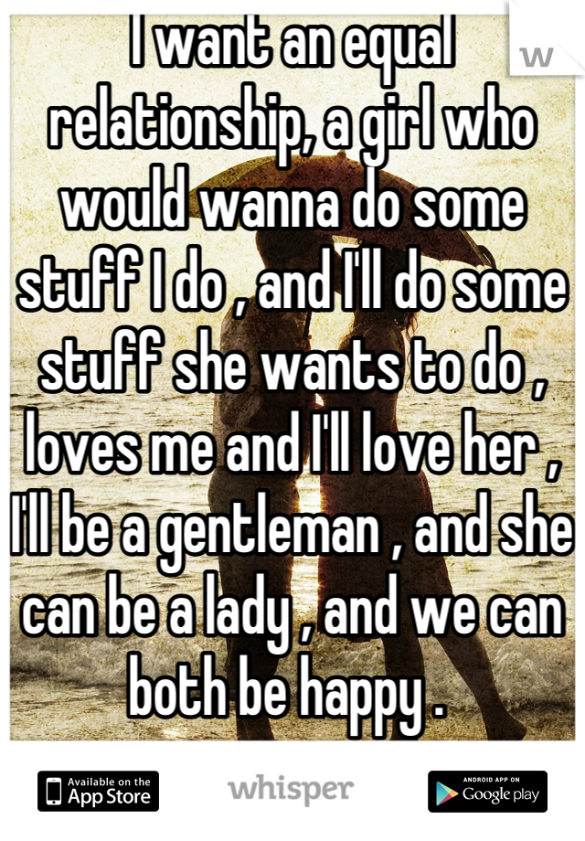 I want an equal relationship, a girl who would wanna do some stuff I do , and I'll do some stuff she wants to do , loves me and I'll love her , I'll be a gentleman , and she can be a lady , and we can both be happy . 