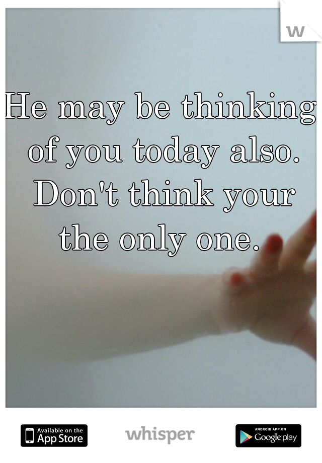 He may be thinking of you today also. Don't think your the only one. 
