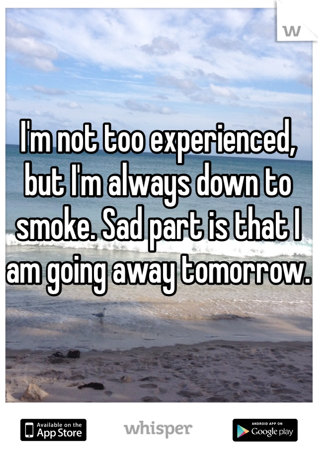 I'm not too experienced, but I'm always down to smoke. Sad part is that I am going away tomorrow.