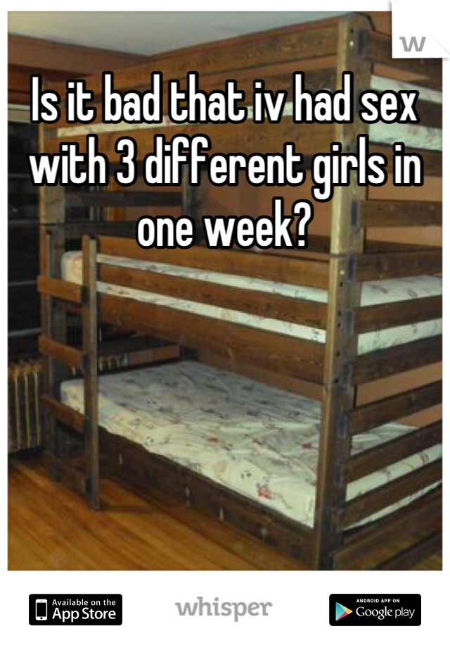 Is it bad that iv had sex with 3 different girls in one week?