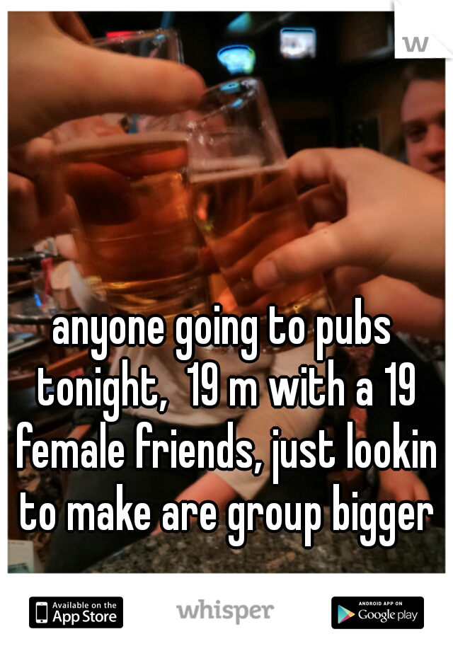 anyone going to pubs tonight,  19 m with a 19 female friends, just lookin to make are group bigger