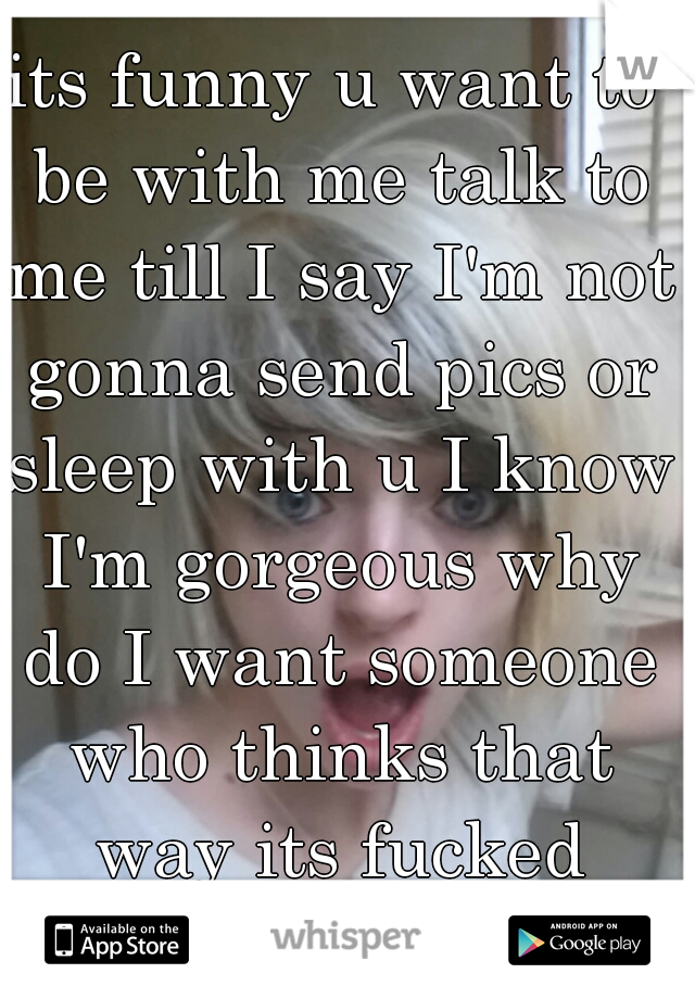 its funny u want to be with me talk to me till I say I'm not gonna send pics or sleep with u I know I'm gorgeous why do I want someone who thinks that way its fucked