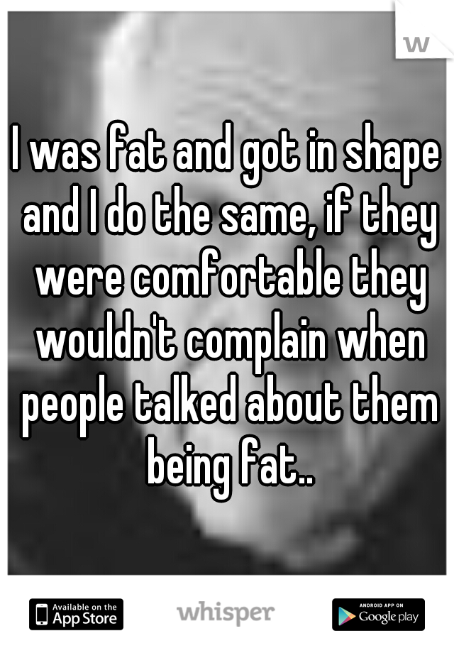 I was fat and got in shape and I do the same, if they were comfortable they wouldn't complain when people talked about them being fat..