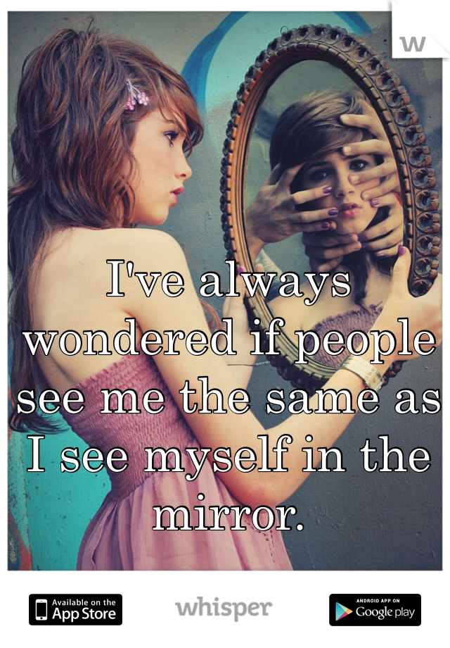 I've always wondered if people see me the same as I see myself in the mirror. 