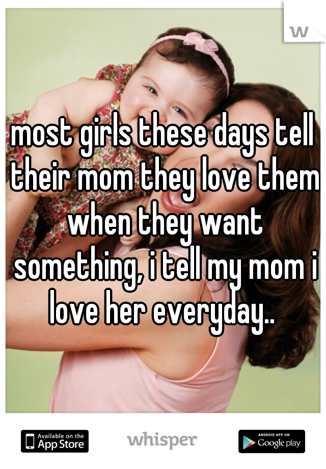 most girls these days tell their mom they love them when they want something, i tell my mom i love her everyday.. 